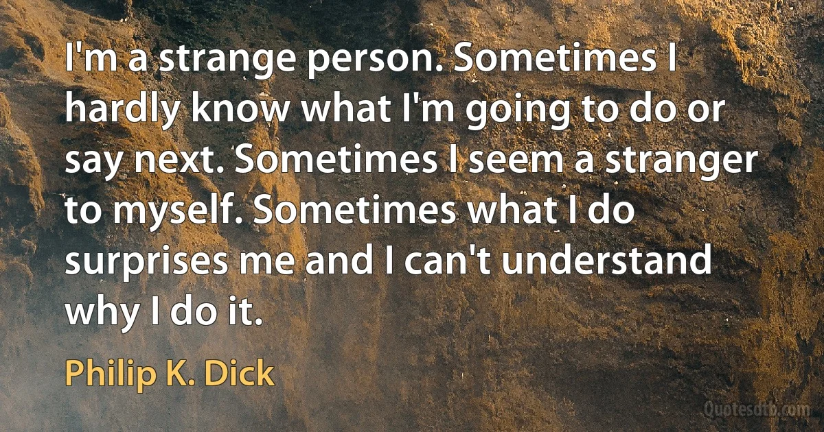 I'm a strange person. Sometimes I hardly know what I'm going to do or say next. Sometimes I seem a stranger to myself. Sometimes what I do surprises me and I can't understand why I do it. (Philip K. Dick)