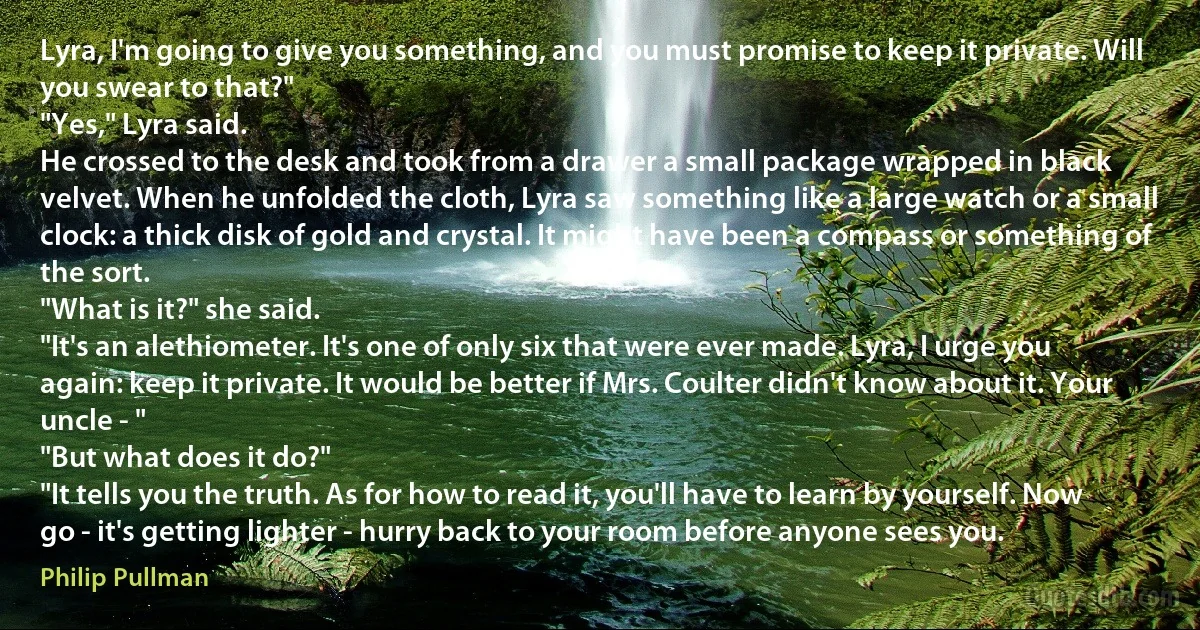 Lyra, I'm going to give you something, and you must promise to keep it private. Will you swear to that?"
"Yes," Lyra said.
He crossed to the desk and took from a drawer a small package wrapped in black velvet. When he unfolded the cloth, Lyra saw something like a large watch or a small clock: a thick disk of gold and crystal. It might have been a compass or something of the sort.
"What is it?" she said.
"It's an alethiometer. It's one of only six that were ever made. Lyra, I urge you again: keep it private. It would be better if Mrs. Coulter didn't know about it. Your uncle - "
"But what does it do?"
"It tells you the truth. As for how to read it, you'll have to learn by yourself. Now go - it's getting lighter - hurry back to your room before anyone sees you. (Philip Pullman)