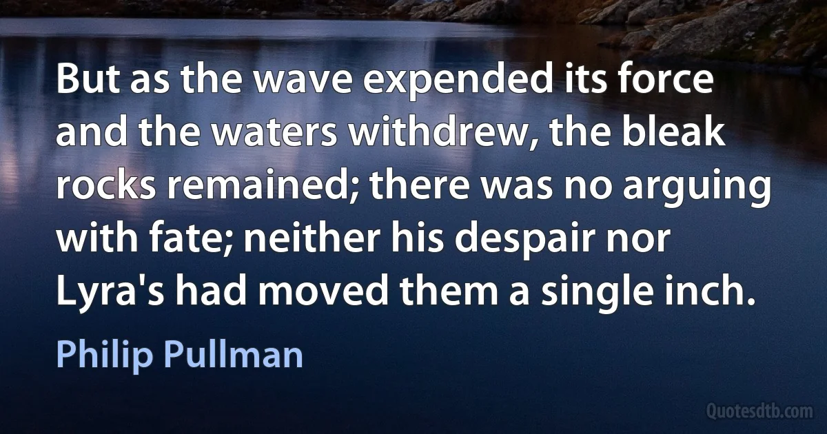 But as the wave expended its force and the waters withdrew, the bleak rocks remained; there was no arguing with fate; neither his despair nor Lyra's had moved them a single inch. (Philip Pullman)