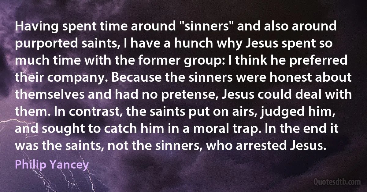 Having spent time around "sinners" and also around purported saints, I have a hunch why Jesus spent so much time with the former group: I think he preferred their company. Because the sinners were honest about themselves and had no pretense, Jesus could deal with them. In contrast, the saints put on airs, judged him, and sought to catch him in a moral trap. In the end it was the saints, not the sinners, who arrested Jesus. (Philip Yancey)