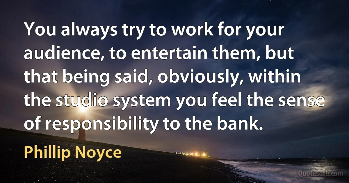 You always try to work for your audience, to entertain them, but that being said, obviously, within the studio system you feel the sense of responsibility to the bank. (Phillip Noyce)