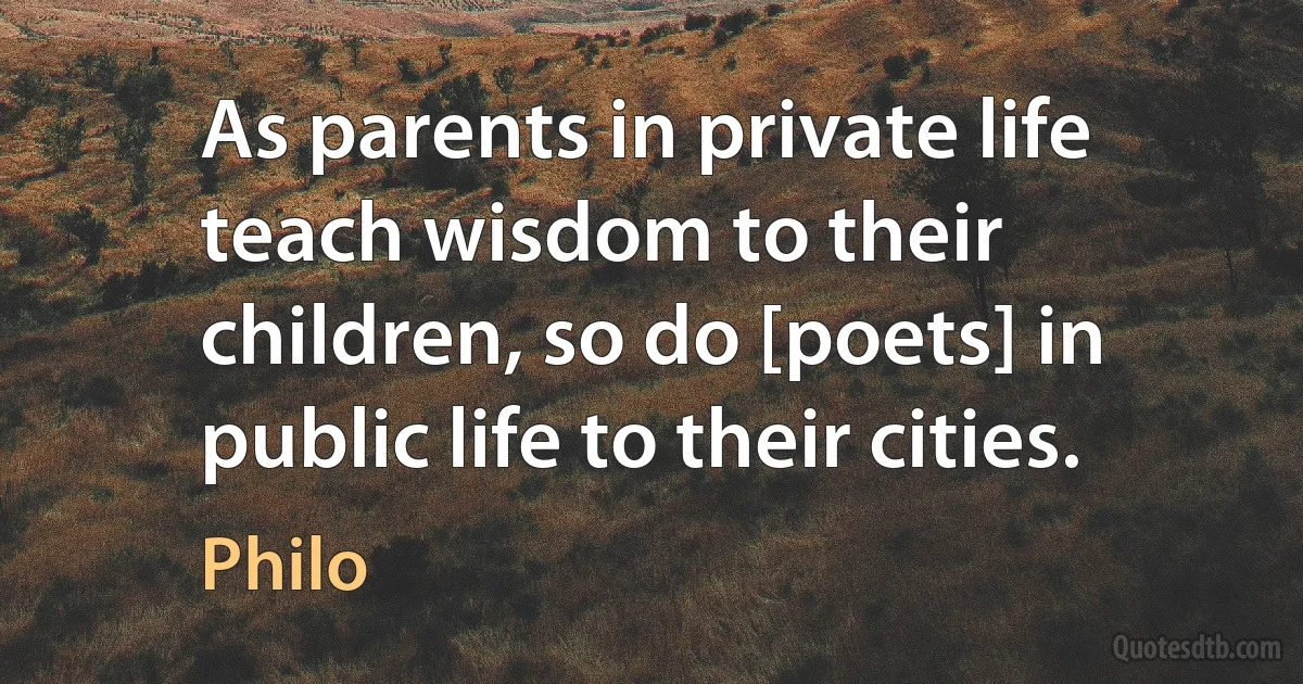 As parents in private life teach wisdom to their children, so do [poets] in public life to their cities. (Philo)