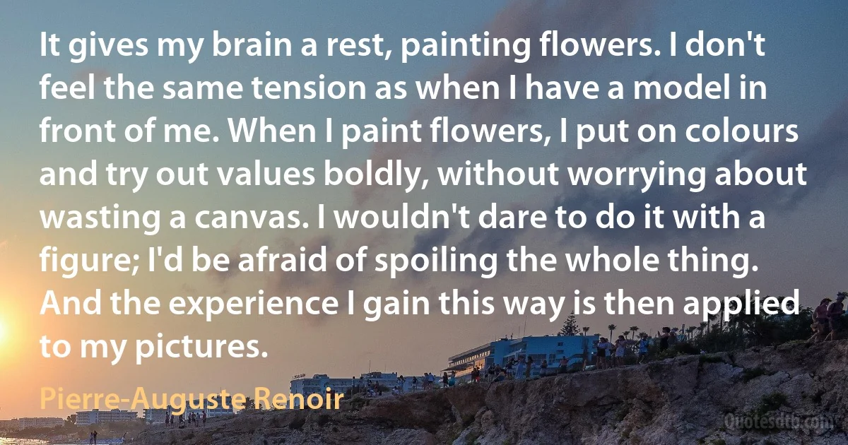 It gives my brain a rest, painting flowers. I don't feel the same tension as when I have a model in front of me. When I paint flowers, I put on colours and try out values boldly, without worrying about wasting a canvas. I wouldn't dare to do it with a figure; I'd be afraid of spoiling the whole thing. And the experience I gain this way is then applied to my pictures. (Pierre-Auguste Renoir)