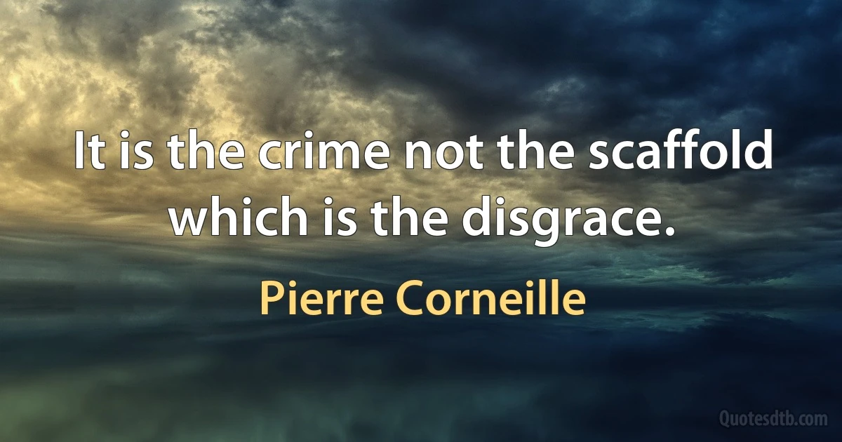 It is the crime not the scaffold which is the disgrace. (Pierre Corneille)