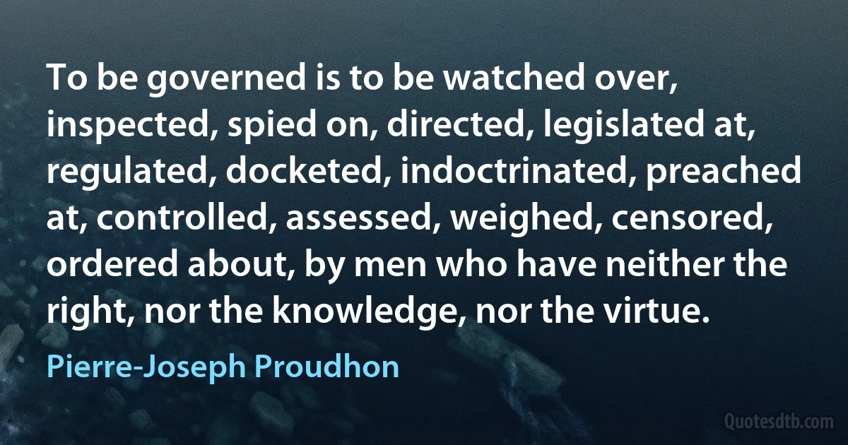 To be governed is to be watched over, inspected, spied on, directed, legislated at, regulated, docketed, indoctrinated, preached at, controlled, assessed, weighed, censored, ordered about, by men who have neither the right, nor the knowledge, nor the virtue. (Pierre-Joseph Proudhon)