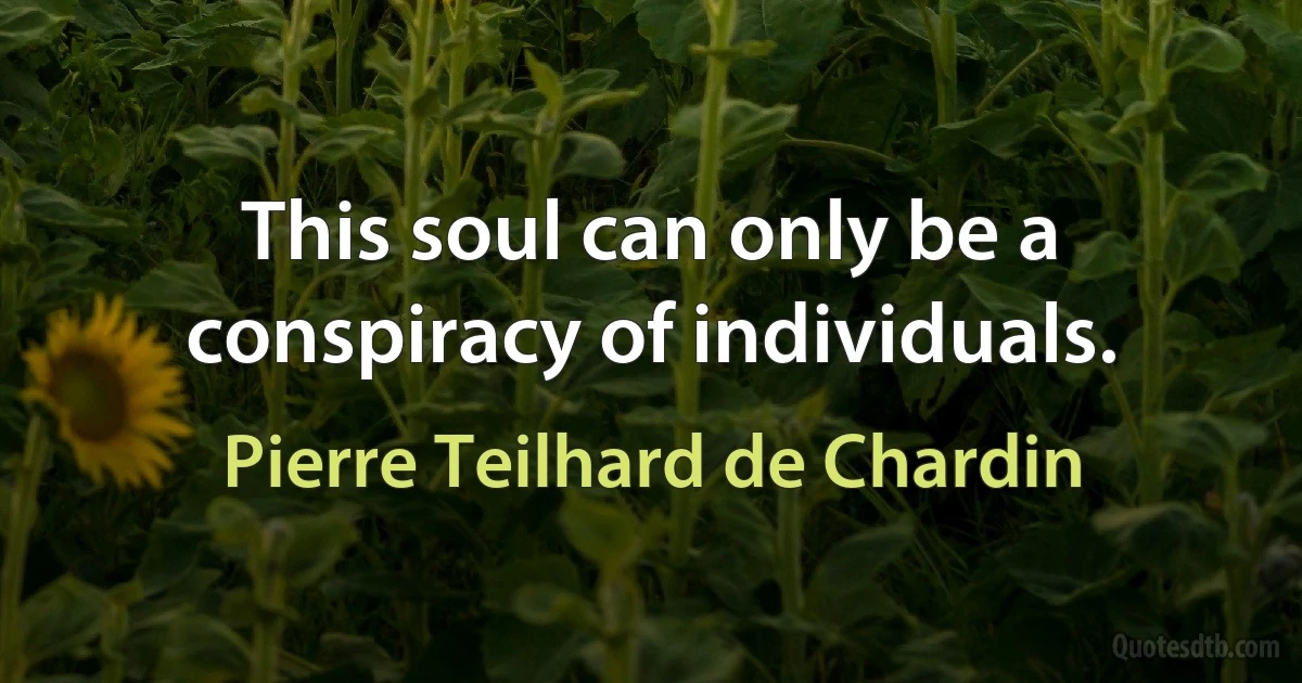 This soul can only be a conspiracy of individuals. (Pierre Teilhard de Chardin)