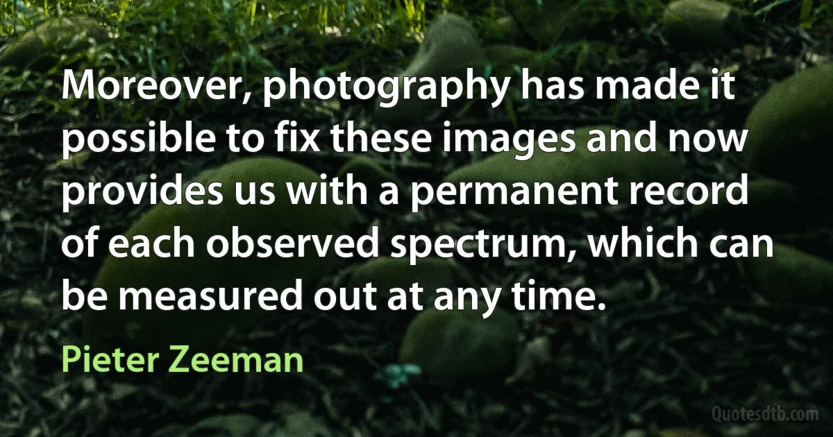 Moreover, photography has made it possible to fix these images and now provides us with a permanent record of each observed spectrum, which can be measured out at any time. (Pieter Zeeman)