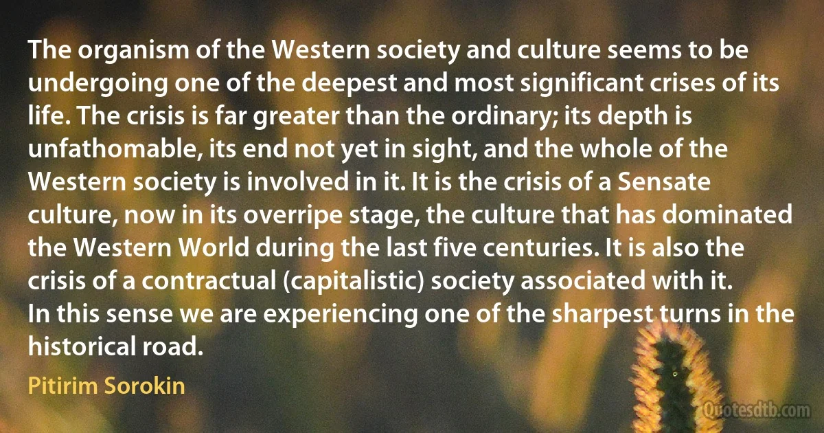 The organism of the Western society and culture seems to be undergoing one of the deepest and most significant crises of its life. The crisis is far greater than the ordinary; its depth is unfathomable, its end not yet in sight, and the whole of the Western society is involved in it. It is the crisis of a Sensate culture, now in its overripe stage, the culture that has dominated the Western World during the last five centuries. It is also the crisis of a contractual (capitalistic) society associated with it. In this sense we are experiencing one of the sharpest turns in the historical road. (Pitirim Sorokin)