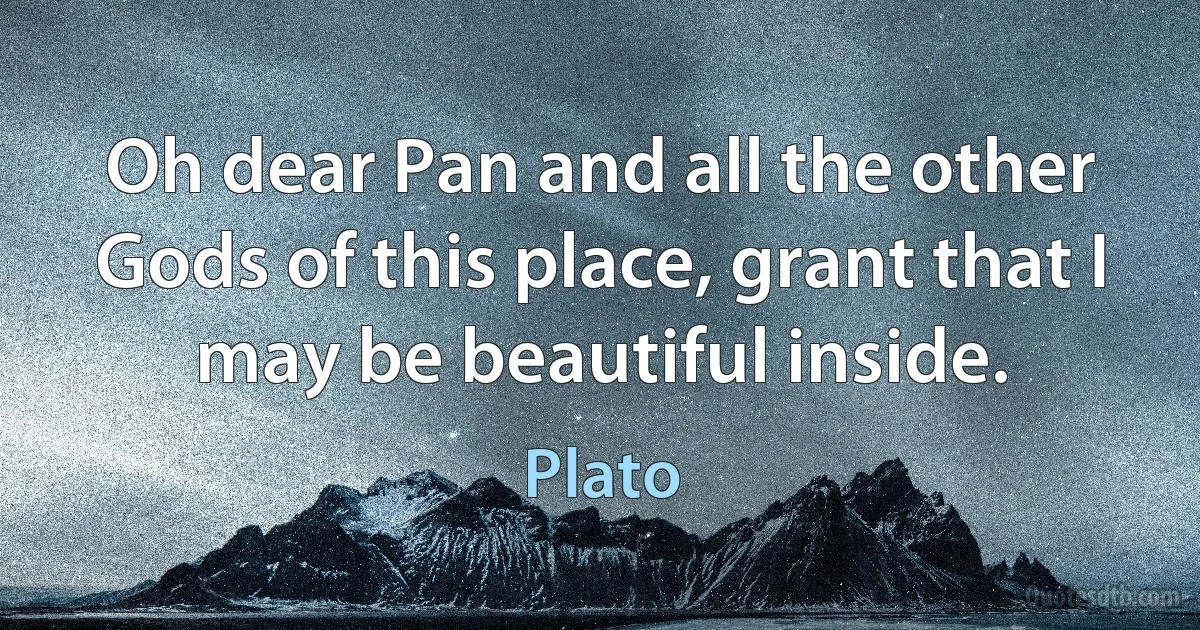 Oh dear Pan and all the other Gods of this place, grant that I may be beautiful inside. (Plato)