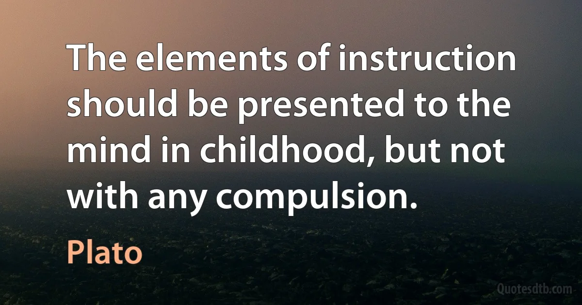 The elements of instruction should be presented to the mind in childhood, but not with any compulsion. (Plato)