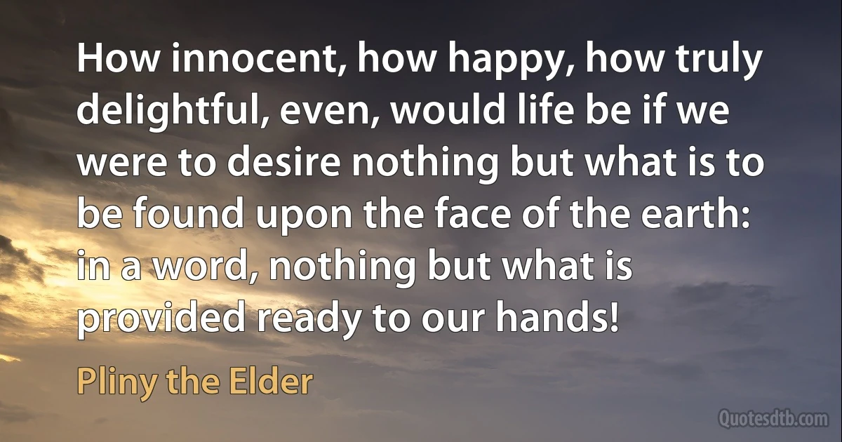 How innocent, how happy, how truly delightful, even, would life be if we were to desire nothing but what is to be found upon the face of the earth: in a word, nothing but what is provided ready to our hands! (Pliny the Elder)