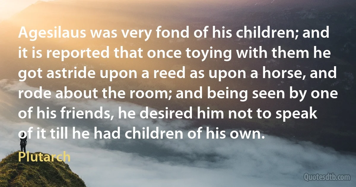 Agesilaus was very fond of his children; and it is reported that once toying with them he got astride upon a reed as upon a horse, and rode about the room; and being seen by one of his friends, he desired him not to speak of it till he had children of his own. (Plutarch)