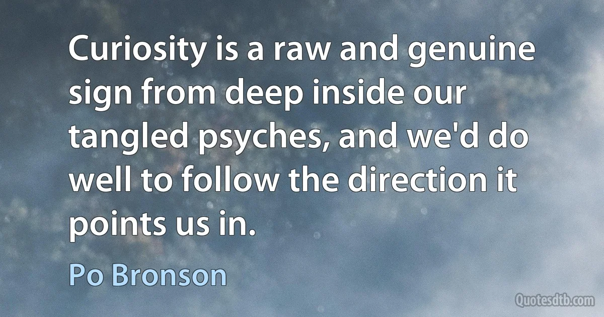 Curiosity is a raw and genuine sign from deep inside our tangled psyches, and we'd do well to follow the direction it points us in. (Po Bronson)