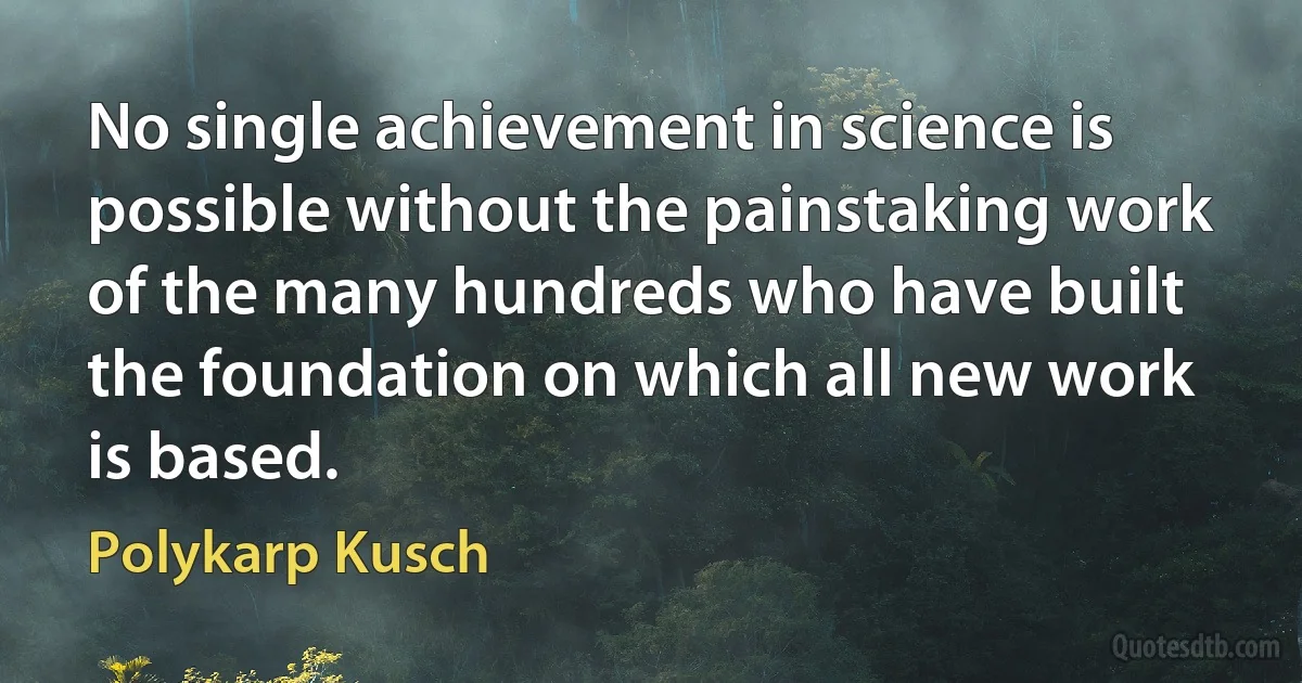 No single achievement in science is possible without the painstaking work of the many hundreds who have built the foundation on which all new work is based. (Polykarp Kusch)