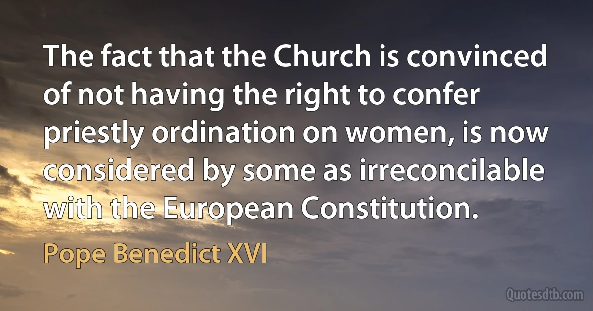 The fact that the Church is convinced of not having the right to confer priestly ordination on women, is now considered by some as irreconcilable with the European Constitution. (Pope Benedict XVI)