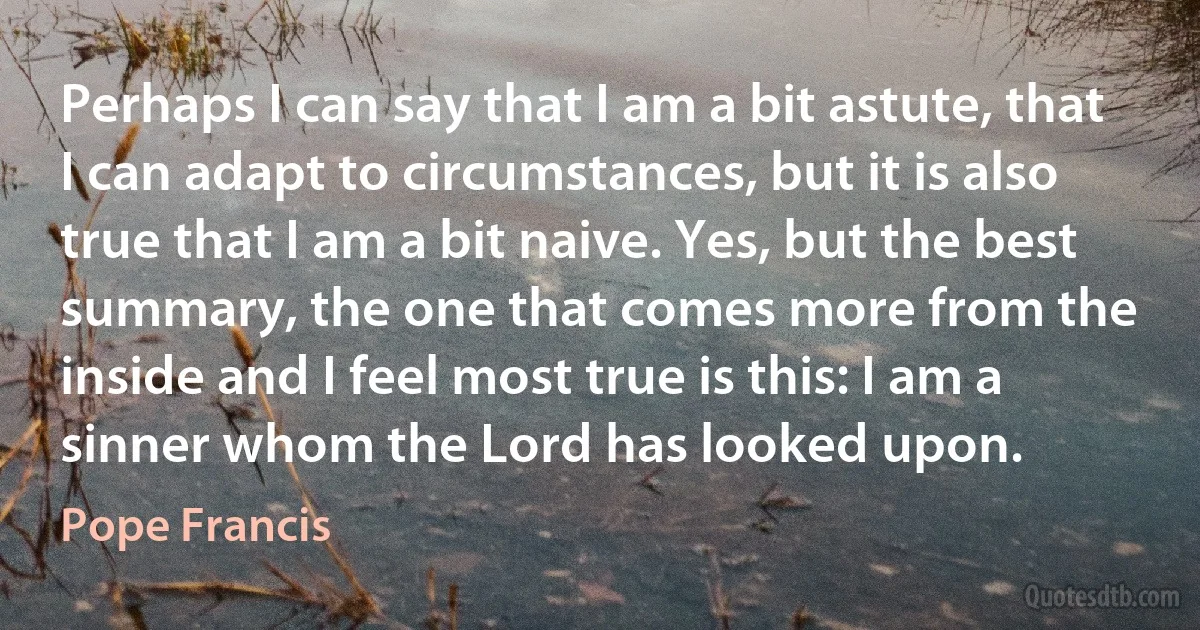 Perhaps I can say that I am a bit astute, that I can adapt to circumstances, but it is also true that I am a bit naive. Yes, but the best summary, the one that comes more from the inside and I feel most true is this: I am a sinner whom the Lord has looked upon. (Pope Francis)