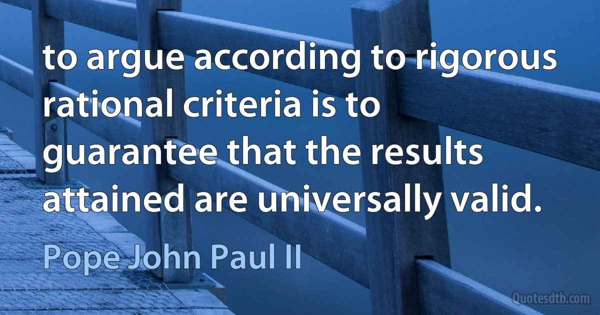 to argue according to rigorous rational criteria is to guarantee that the results attained are universally valid. (Pope John Paul II)