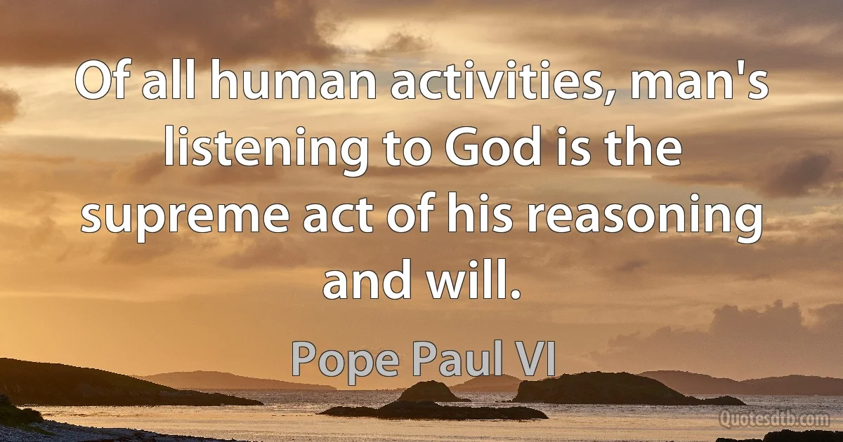 Of all human activities, man's listening to God is the supreme act of his reasoning and will. (Pope Paul VI)