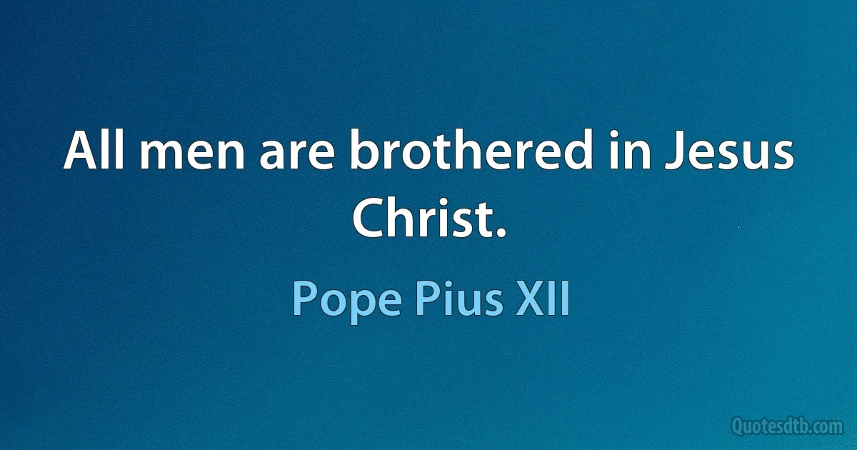 All men are brothered in Jesus Christ. (Pope Pius XII)