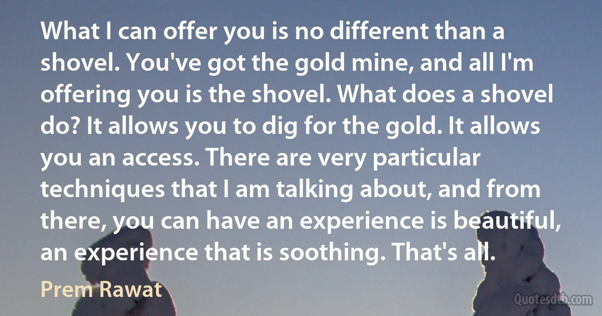 What I can offer you is no different than a shovel. You've got the gold mine, and all I'm offering you is the shovel. What does a shovel do? It allows you to dig for the gold. It allows you an access. There are very particular techniques that I am talking about, and from there, you can have an experience is beautiful, an experience that is soothing. That's all. (Prem Rawat)