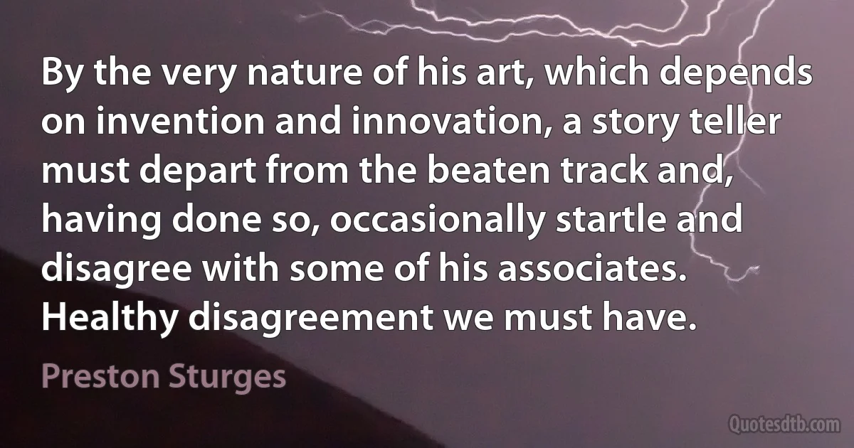 By the very nature of his art, which depends on invention and innovation, a story teller must depart from the beaten track and, having done so, occasionally startle and disagree with some of his associates. Healthy disagreement we must have. (Preston Sturges)