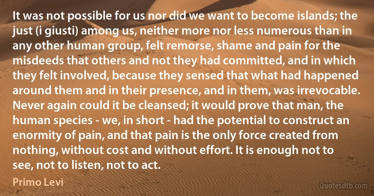 It was not possible for us nor did we want to become islands; the just (i giusti) among us, neither more nor less numerous than in any other human group, felt remorse, shame and pain for the misdeeds that others and not they had committed, and in which they felt involved, because they sensed that what had happened around them and in their presence, and in them, was irrevocable. Never again could it be cleansed; it would prove that man, the human species - we, in short - had the potential to construct an enormity of pain, and that pain is the only force created from nothing, without cost and without effort. It is enough not to see, not to listen, not to act. (Primo Levi)