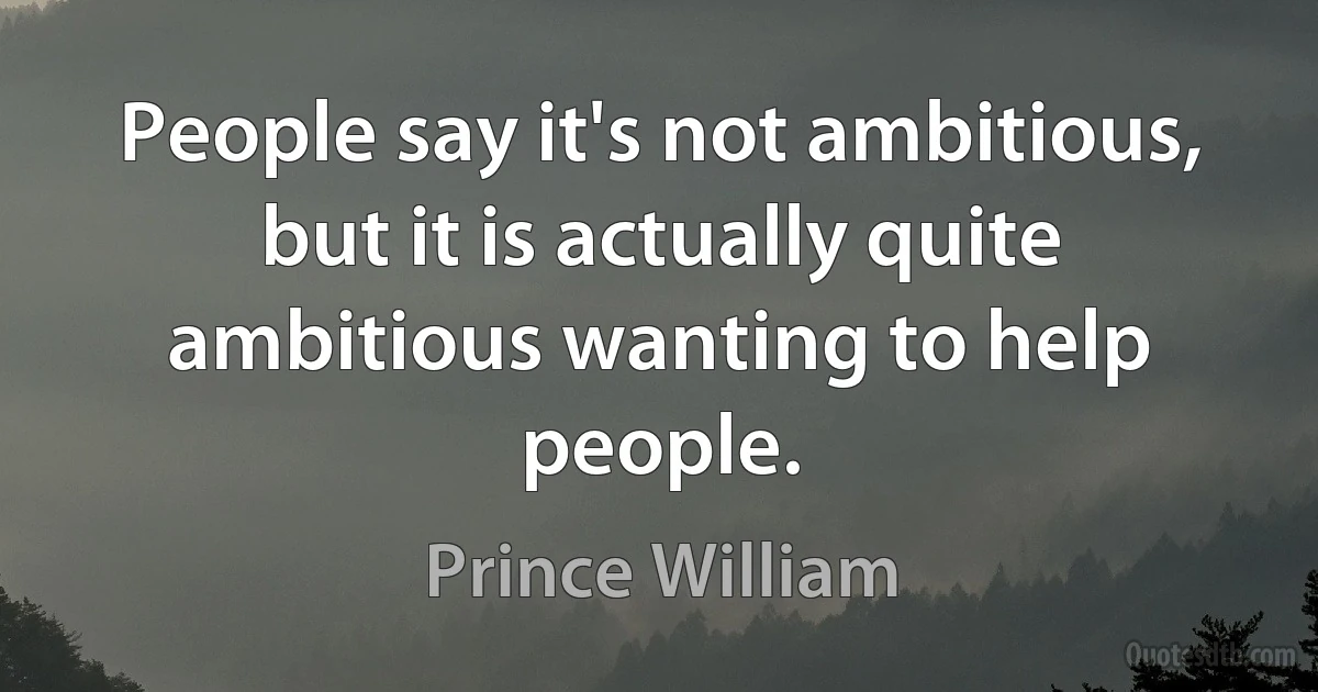 People say it's not ambitious, but it is actually quite ambitious wanting to help people. (Prince William)