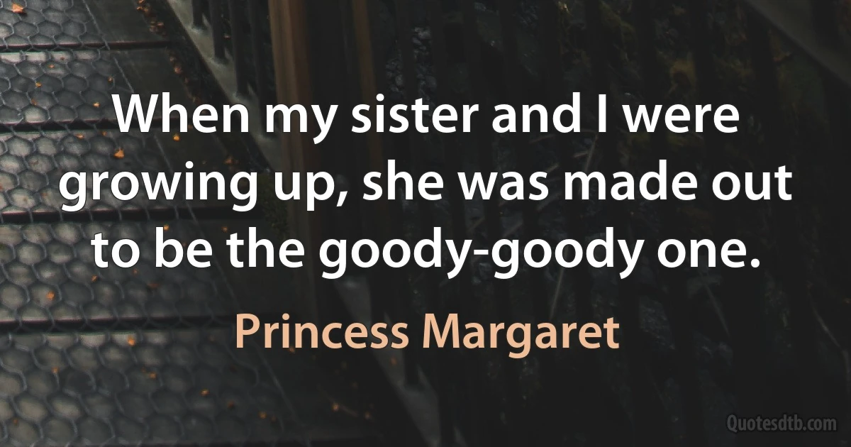 When my sister and I were growing up, she was made out to be the goody-goody one. (Princess Margaret)