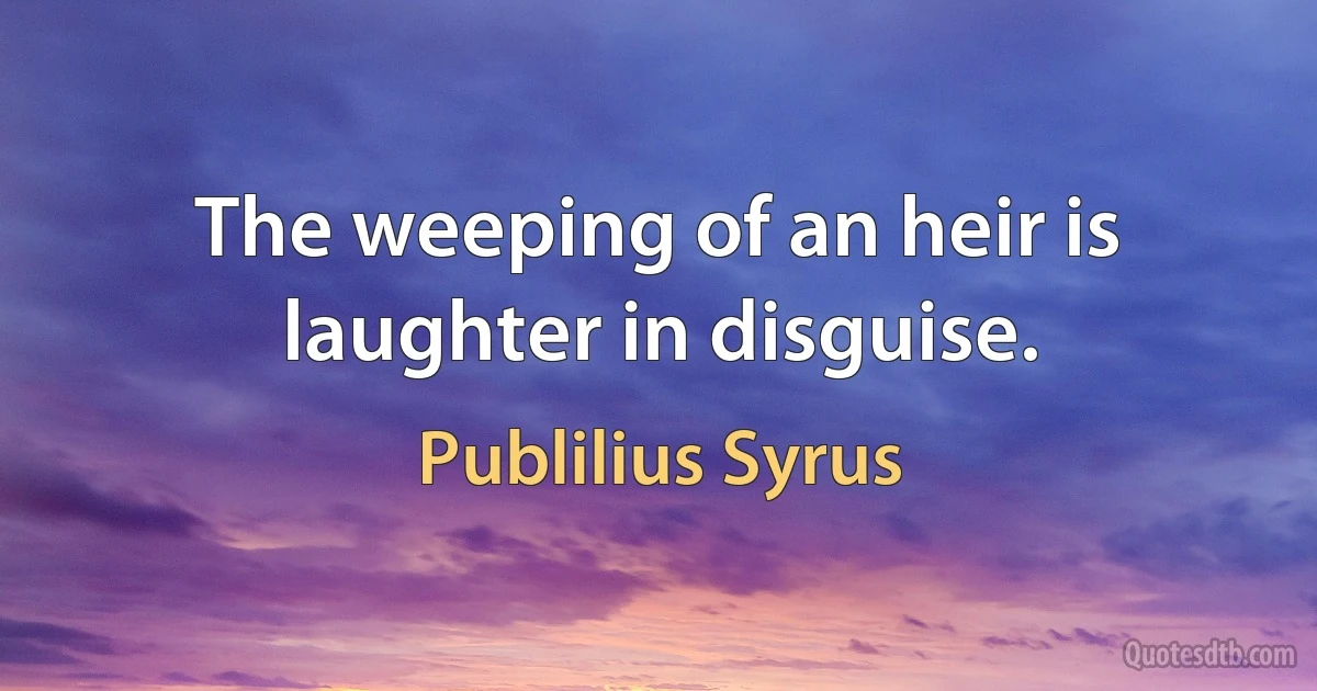 The weeping of an heir is laughter in disguise. (Publilius Syrus)