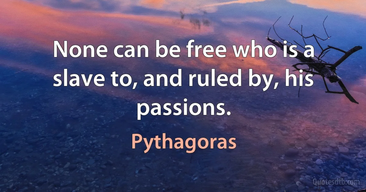 None can be free who is a slave to, and ruled by, his passions. (Pythagoras)