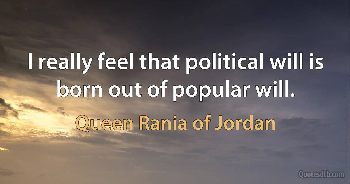 I really feel that political will is born out of popular will. (Queen Rania of Jordan)