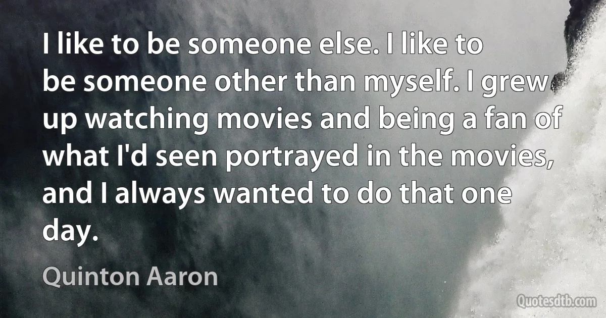 I like to be someone else. I like to be someone other than myself. I grew up watching movies and being a fan of what I'd seen portrayed in the movies, and I always wanted to do that one day. (Quinton Aaron)