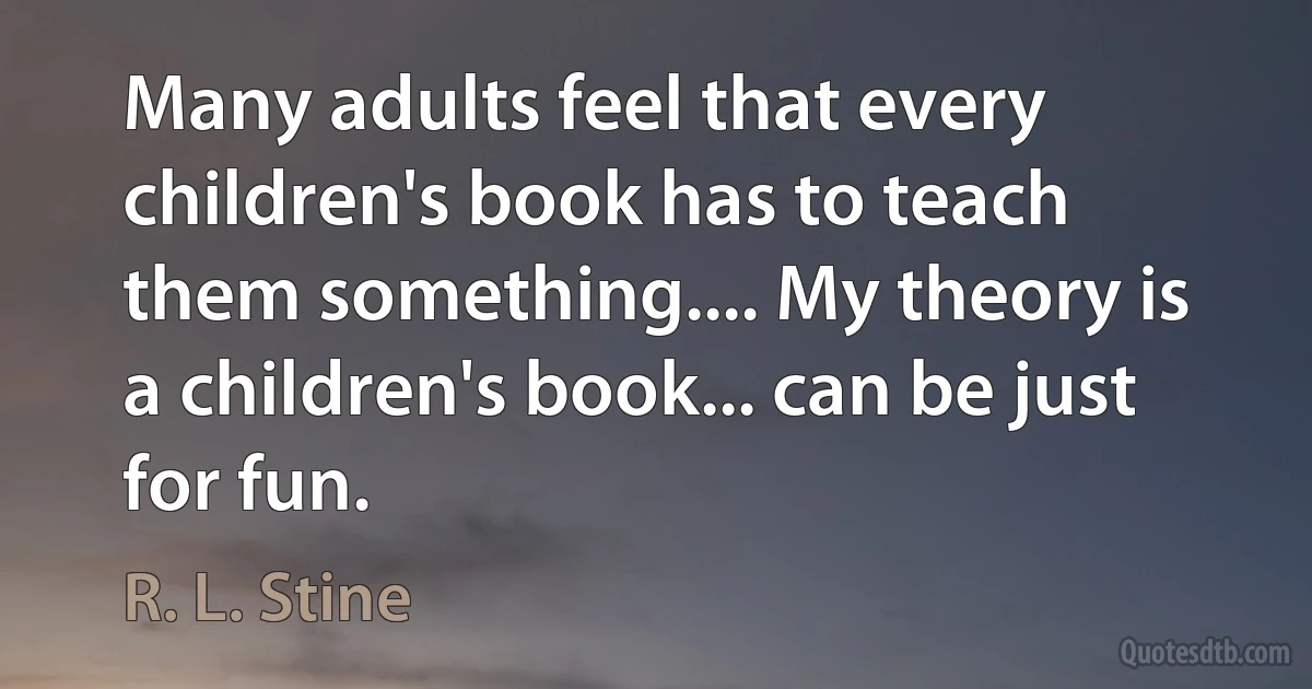 Many adults feel that every children's book has to teach them something.... My theory is a children's book... can be just for fun. (R. L. Stine)