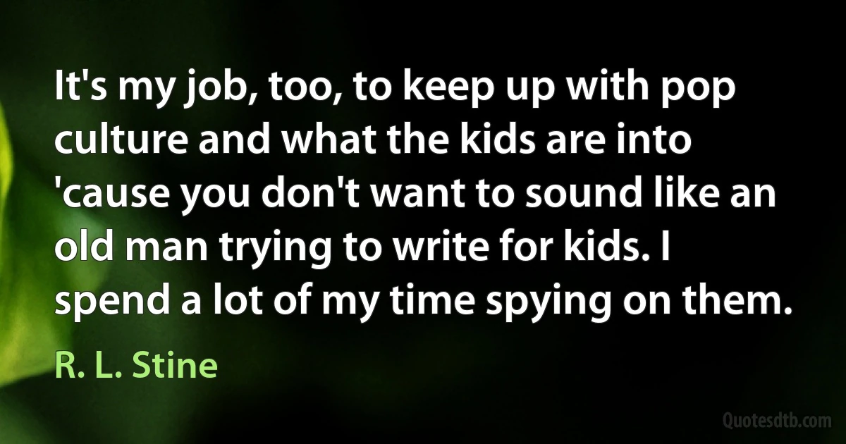 It's my job, too, to keep up with pop culture and what the kids are into 'cause you don't want to sound like an old man trying to write for kids. I spend a lot of my time spying on them. (R. L. Stine)