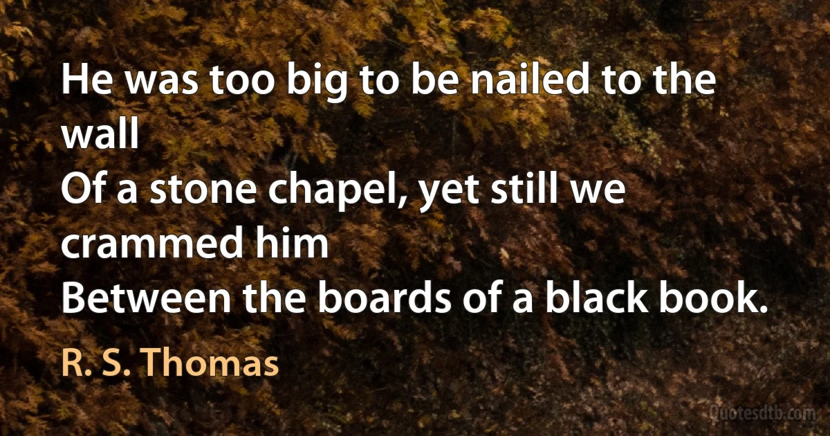 He was too big to be nailed to the wall
Of a stone chapel, yet still we crammed him
Between the boards of a black book. (R. S. Thomas)