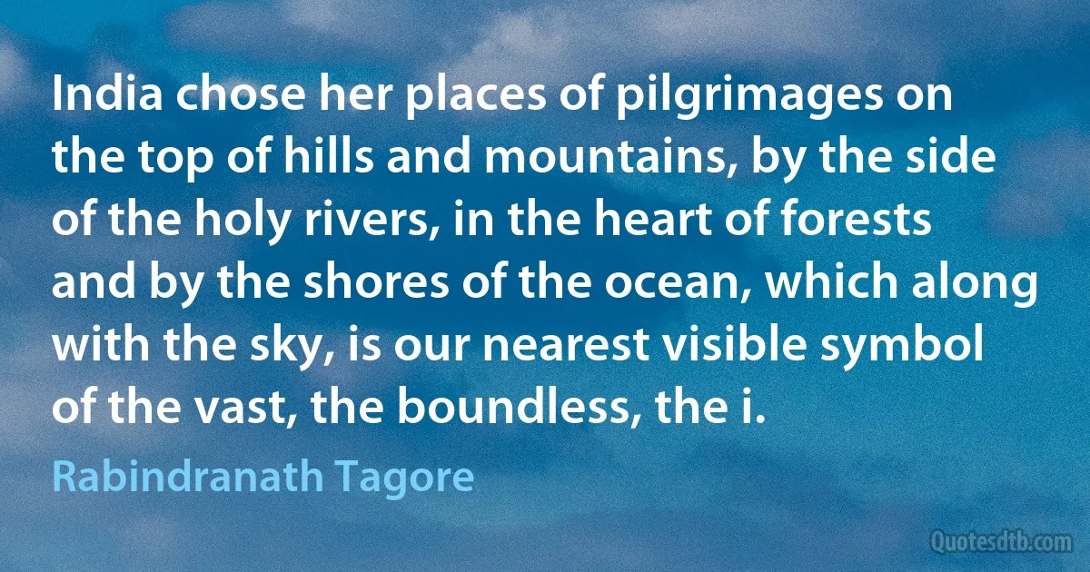 India chose her places of pilgrimages on the top of hills and mountains, by the side of the holy rivers, in the heart of forests and by the shores of the ocean, which along with the sky, is our nearest visible symbol of the vast, the boundless, the i. (Rabindranath Tagore)