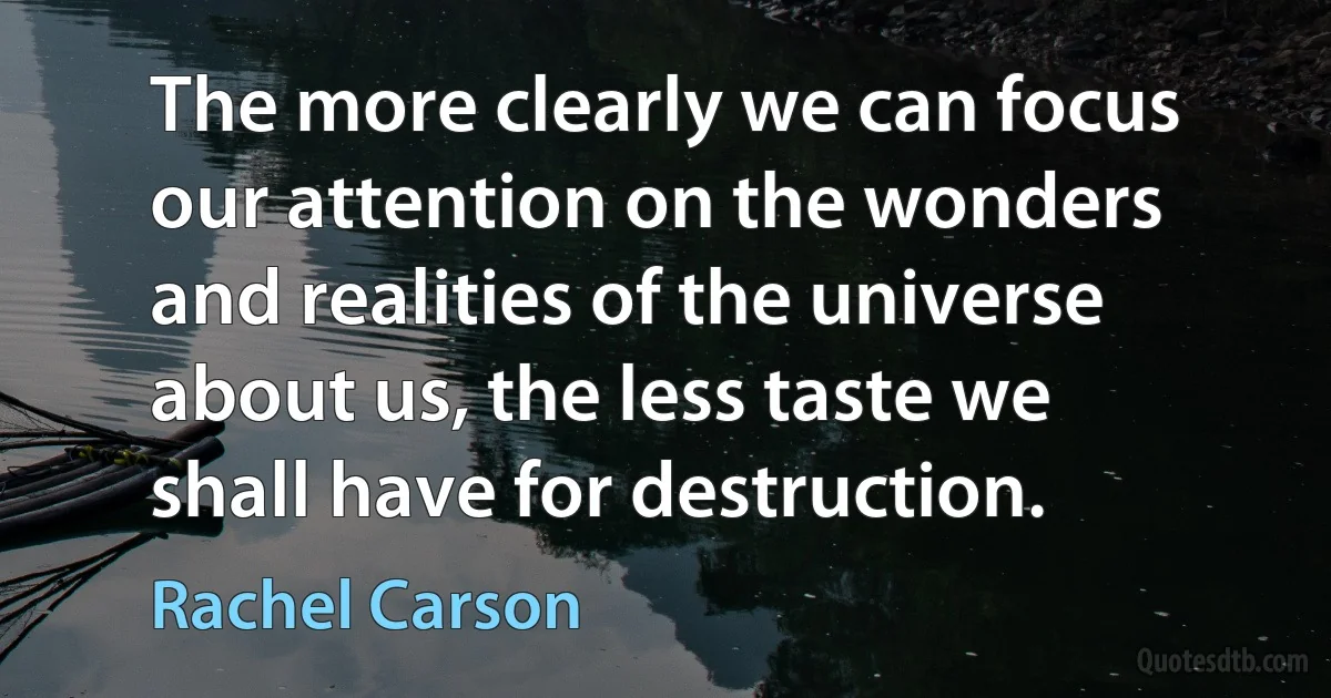 The more clearly we can focus our attention on the wonders and realities of the universe about us, the less taste we shall have for destruction. (Rachel Carson)