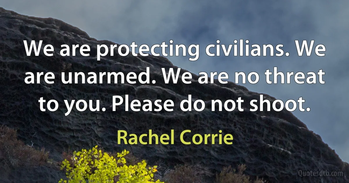 We are protecting civilians. We are unarmed. We are no threat to you. Please do not shoot. (Rachel Corrie)