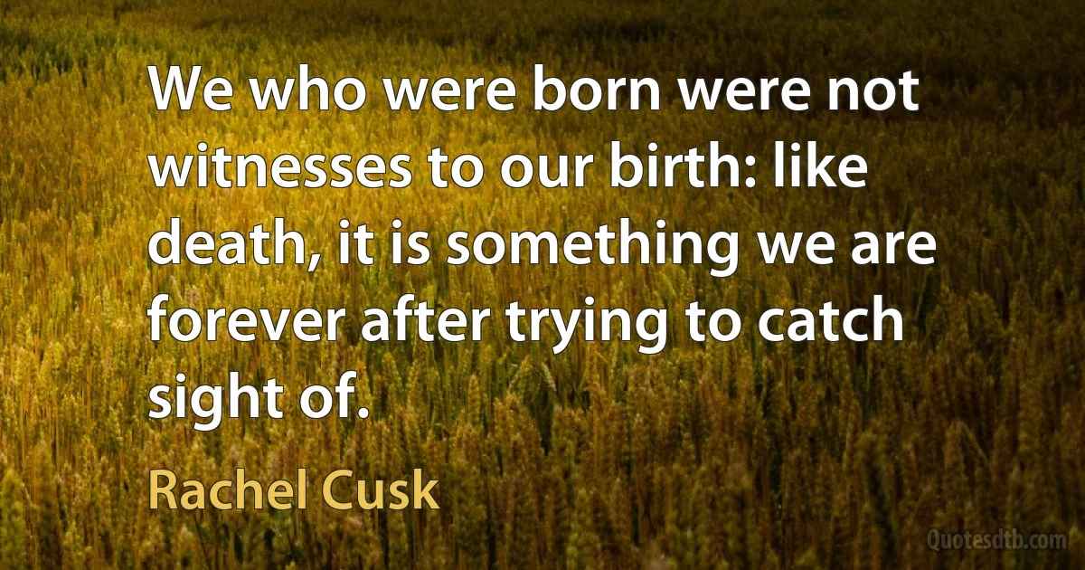 We who were born were not witnesses to our birth: like death, it is something we are forever after trying to catch sight of. (Rachel Cusk)