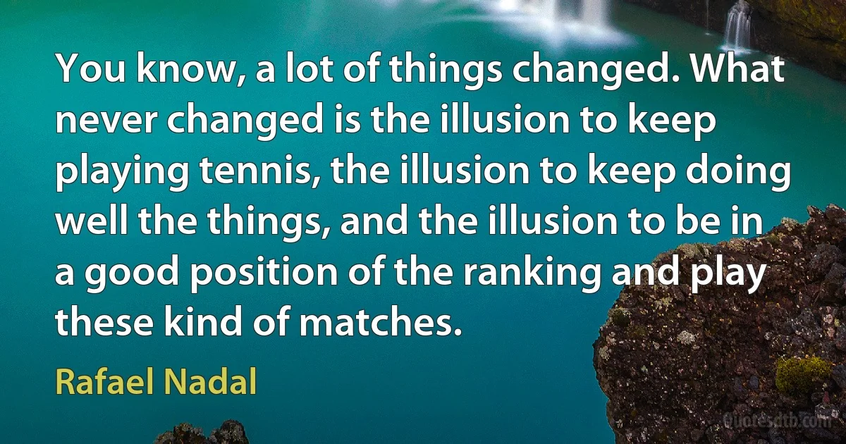 You know, a lot of things changed. What never changed is the illusion to keep playing tennis, the illusion to keep doing well the things, and the illusion to be in a good position of the ranking and play these kind of matches. (Rafael Nadal)