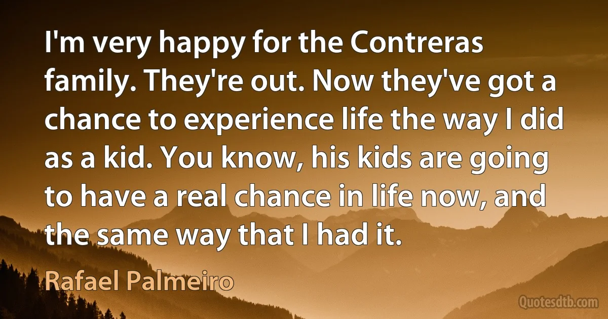 I'm very happy for the Contreras family. They're out. Now they've got a chance to experience life the way I did as a kid. You know, his kids are going to have a real chance in life now, and the same way that I had it. (Rafael Palmeiro)