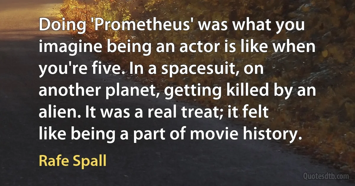 Doing 'Prometheus' was what you imagine being an actor is like when you're five. In a spacesuit, on another planet, getting killed by an alien. It was a real treat; it felt like being a part of movie history. (Rafe Spall)