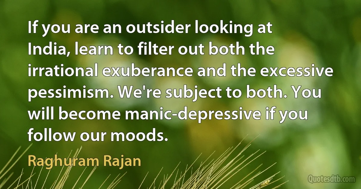 If you are an outsider looking at India, learn to filter out both the irrational exuberance and the excessive pessimism. We're subject to both. You will become manic-depressive if you follow our moods. (Raghuram Rajan)