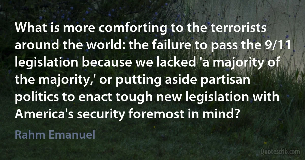 What is more comforting to the terrorists around the world: the failure to pass the 9/11 legislation because we lacked 'a majority of the majority,' or putting aside partisan politics to enact tough new legislation with America's security foremost in mind? (Rahm Emanuel)