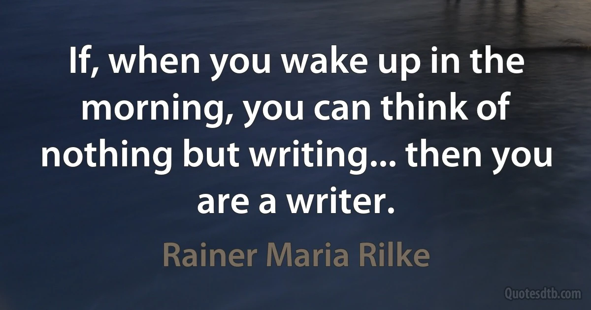 If, when you wake up in the morning, you can think of nothing but writing... then you are a writer. (Rainer Maria Rilke)