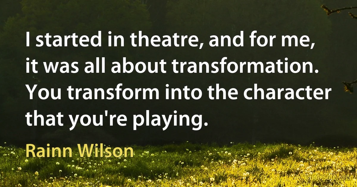 I started in theatre, and for me, it was all about transformation. You transform into the character that you're playing. (Rainn Wilson)