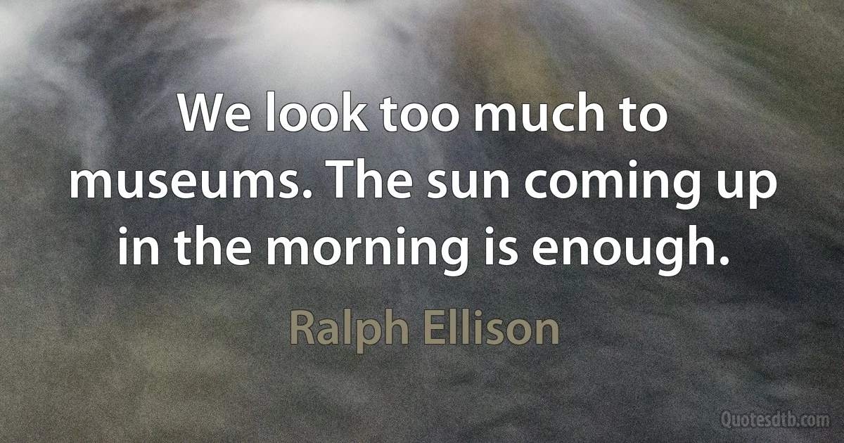 We look too much to museums. The sun coming up in the morning is enough. (Ralph Ellison)