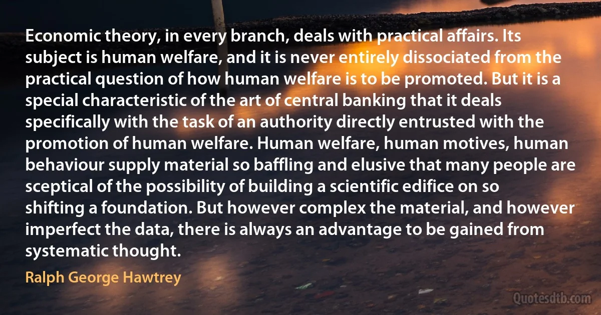 Economic theory, in every branch, deals with practical affairs. Its subject is human welfare, and it is never entirely dissociated from the practical question of how human welfare is to be promoted. But it is a special characteristic of the art of central banking that it deals specifically with the task of an authority directly entrusted with the promotion of human welfare. Human welfare, human motives, human behaviour supply material so baffling and elusive that many people are sceptical of the possibility of building a scientific edifice on so shifting a foundation. But however complex the material, and however imperfect the data, there is always an advantage to be gained from systematic thought. (Ralph George Hawtrey)