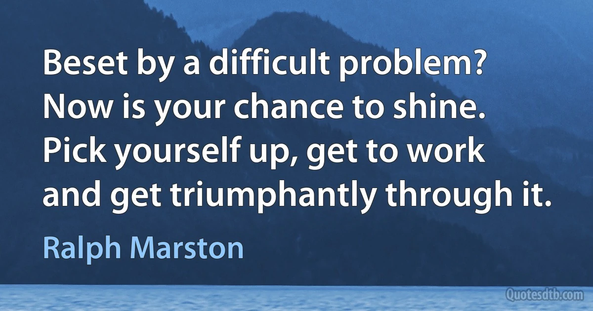 Beset by a difficult problem? Now is your chance to shine. Pick yourself up, get to work and get triumphantly through it. (Ralph Marston)