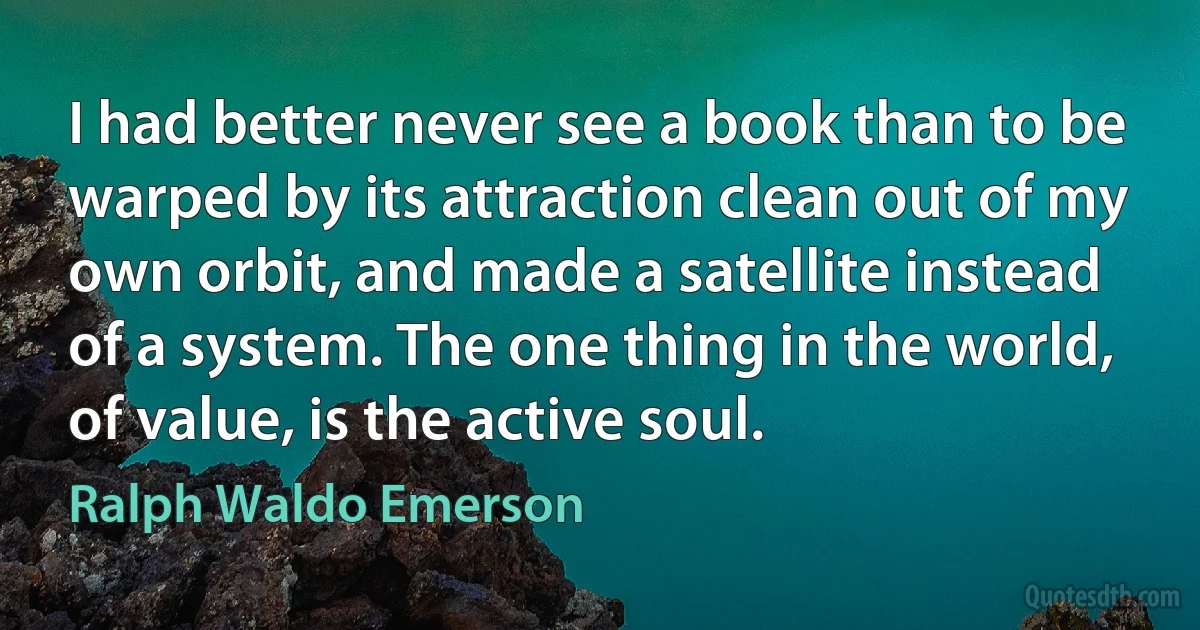 I had better never see a book than to be warped by its attraction clean out of my own orbit, and made a satellite instead of a system. The one thing in the world, of value, is the active soul. (Ralph Waldo Emerson)